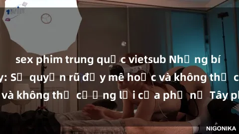sex phim trung quốc vietsub Những bí mật về sex gái Tây: Sự quyến rũ đầy mê hoặc và không thể cưỡng lại của phụ nữ Tây phương