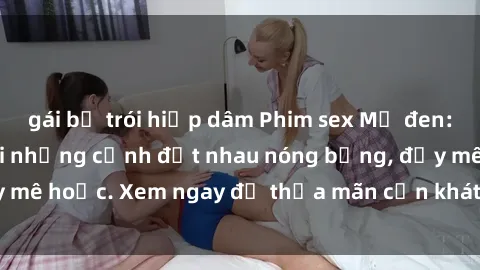 gái bị trói hiếp dâm Phim sex Mỹ đen: phút mãnh liệt với những cảnh địt nhau nóng bỏng, đầy mê hoặc. Xem ngay để thỏa mãn cơn khát tình dục của bạn!