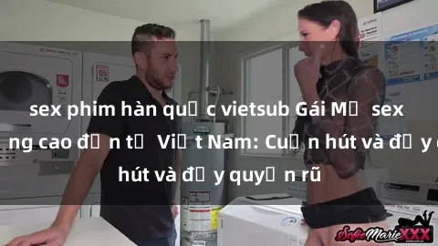 sex phim hàn quốc vietsub Gái Mỹ sex chất lượng cao đến từ Việt Nam: Cuốn hút và đầy quyến rũ