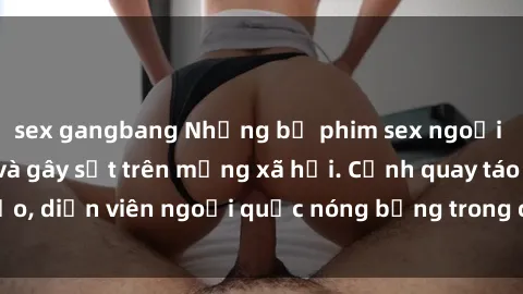 sex gangbang Những bộ phim sex ngoại quốc nổi tiếng và gây sốt trên mạng xã hội. Cảnh quay táo bạo, diễn viên ngoại quốc nóng bỏng trong các tác phẩm đỉnh cao.