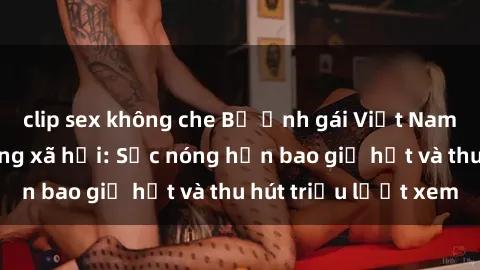 clip sex không che Bộ ảnh gái Việt Nam nude gây sốt mạng xã hội: Sắc nóng hơn bao giờ hết và thu hút triệu lượt xem