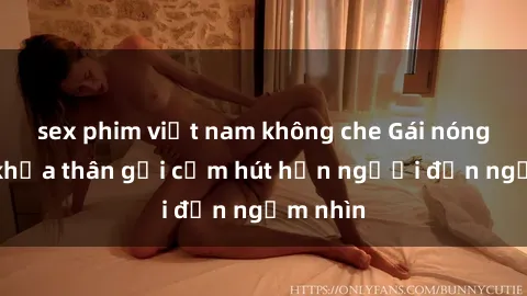sex phim việt nam không che Gái nóng bỏng khỏa thân gợi cảm hút hồn người đến ngắm nhìn