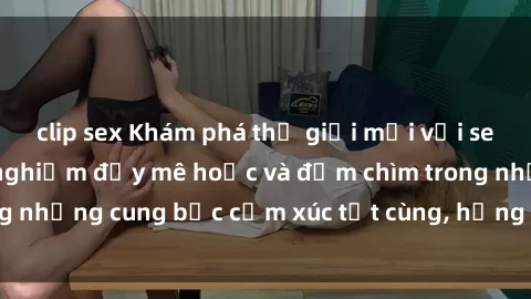 clip sex Khám phá thế giới mới với sex người lớn: trải nghiệm đầy mê hoặc và đắm chìm trong những cung bậc cảm xúc tột cùng, hứng khởi và cuốn hút.