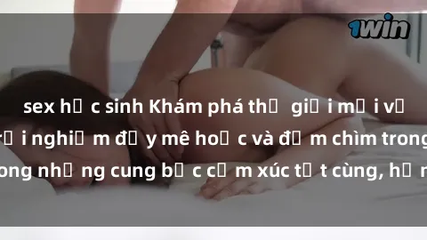 sex học sinh Khám phá thế giới mới với sex người lớn: trải nghiệm đầy mê hoặc và đắm chìm trong những cung bậc cảm xúc tột cùng, hứng khởi và cuốn hút.