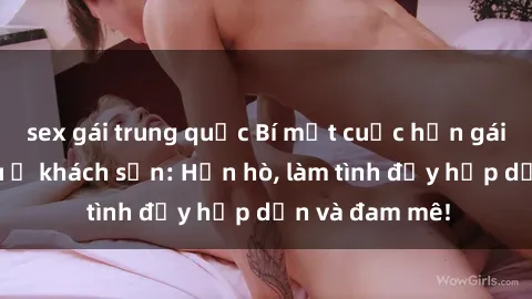 sex gái trung quốc Bí mật cuộc hẹn gái Việt lần đầu ở khách sạn: Hẹn hò, làm tình đầy hấp dẫn và đam mê!