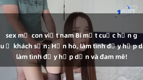 sex mẹ con việt nam Bí mật cuộc hẹn gái Việt lần đầu ở khách sạn: Hẹn hò, làm tình đầy hấp dẫn và đam mê!