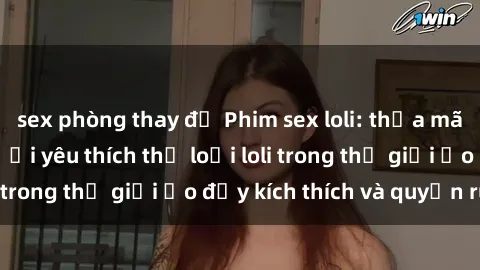 sex phòng thay đồ Phim sex loli: thỏa mãn đam mê của người yêu thích thể loại loli trong thế giới ảo đầy kích thích và quyến rũ.