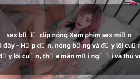 sex bị lộ clip nóng Xem phim sex miễn phí online ngay tại đây – Hấp dẫn, nóng bỏng và đầy lôi cuốn, thỏa mãn mọi người và thú vui của bạn!