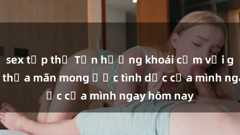 sex tập thể Tận hưởng khoái cảm với gái xinh sex, thỏa mãn mong ước tình dục của mình ngay hôm nay