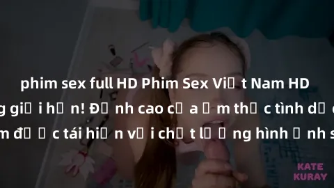 phim sex full HD Phim Sex Việt Nam HD - Xem ngay và không giới hạn! Đỉnh cao của ẩm thực tình dục Việt Nam được tái hiện với chất lượng hình ảnh sắc nét. Hãy thưởng thức ngay!