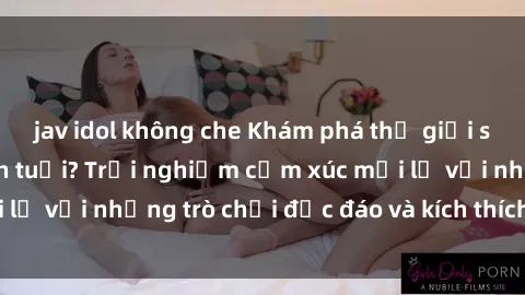 jav idol không che Khám phá thế giới sex trực tuyến: Hơn tuổi? Trải nghiệm cảm xúc mới lạ với những trò chơi độc đáo và kích thích người lớn