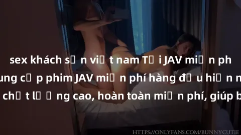 sex khách sạn việt nam Tải JAV miễn phí: Các trang web cung cấp phim JAV miễn phí hàng đầu hiện nay. Các tác phẩm chất lượng cao, hoàn toàn miễn phí, giúp bạn thỏa mãn niềm đam mê mà không tốn kém.