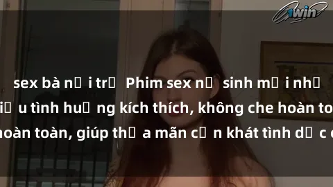 sex bà nội trợ Phim sex nữ sinh mới nhất: Trải nghiệm nhiều tình huống kích thích, không che hoàn toàn, giúp thỏa mãn cơn khát tình dục của các bạn trẻ
