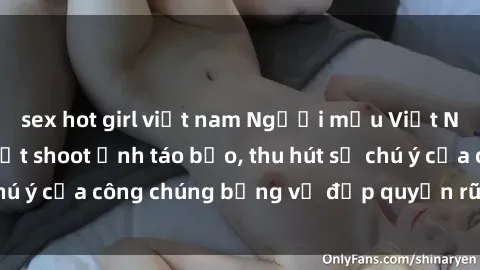 sex hot girl việt nam Người mẫu Việt Nam gây sốt với loạt shoot ảnh táo bạo, thu hút sự chú ý của công chúng bằng vẻ đẹp quyến rũ và gợi cảm.