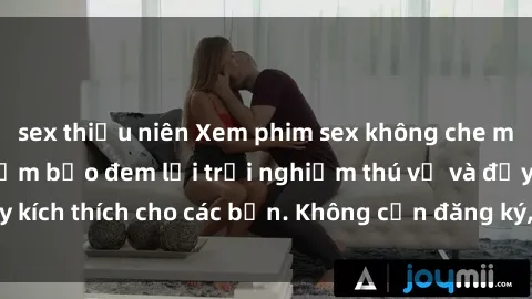 sex thiếu niên Xem phim sex không che miễn phí tại đây, đảm bảo đem lại trải nghiệm thú vị và đầy kích thích cho các bạn. Không cần đăng ký, hoàn toàn miễn phí.