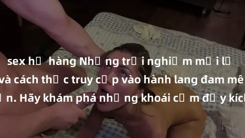 sex họ hàng Những trải nghiệm mới lạ với sex tập thể và cách thức truy cập vào hành lang đam mê của bạn. Hãy khám phá những khoái cảm đầy kích thích với tập thể hấp dẫn!