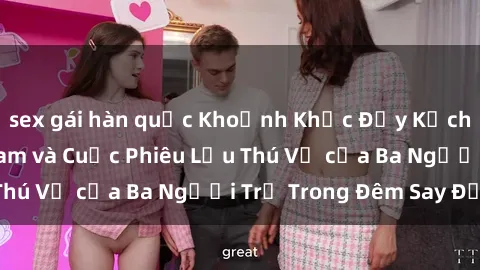 sex gái hàn quốc Khoảnh Khắc Đầy Kịch Tính: Sex  Việt Nam và Cuộc Phiêu Lưu Thú Vị của Ba Người Trẻ Trong Đêm Say Đắm
