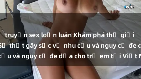 truyện sex loạn luân Khám phá thế giới sex loli Việt Nam: Sự thật gây sốc về nhu cầu và nguy cơ đe dọa cho trẻ em tại Việt Nam