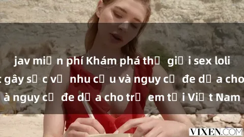 jav miễn phí Khám phá thế giới sex loli Việt Nam: Sự thật gây sốc về nhu cầu và nguy cơ đe dọa cho trẻ em tại Việt Nam