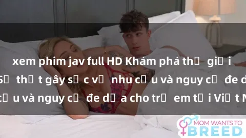 xem phim jav full HD Khám phá thế giới sex loli Việt Nam: Sự thật gây sốc về nhu cầu và nguy cơ đe dọa cho trẻ em tại Việt Nam