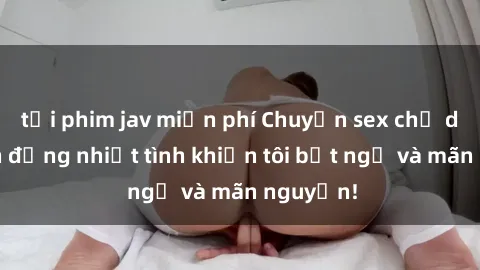 tải phim jav miễn phí Chuyện sex chị dâu: hành động nhiệt tình khiến tôi bất ngờ và mãn nguyện!