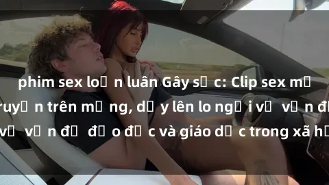phim sex loạn luân Gây sốc: Clip sex mẹ con Việt Nam lan truyền trên mạng, dấy lên lo ngại về vấn đề đạo đức và giáo dục trong xã hội hiện nay.