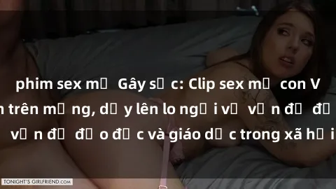 phim sex mỹ Gây sốc: Clip sex mẹ con Việt Nam lan truyền trên mạng, dấy lên lo ngại về vấn đề đạo đức và giáo dục trong xã hội hiện nay.