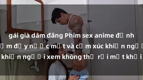 gái già dâm đãng Phim sex anime đỉnh cao: Những tác phẩm đầy nước mắt và cảm xúc khiến người xem không thể rời mắt khỏi màn hình