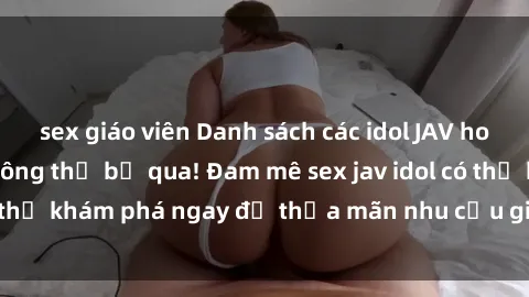 sex giáo viên Danh sách các idol JAV hot nhất hiện nay không thể bỏ qua! Đam mê sex jav idol có thể khám phá ngay để thỏa mãn nhu cầu giải trí của mình!