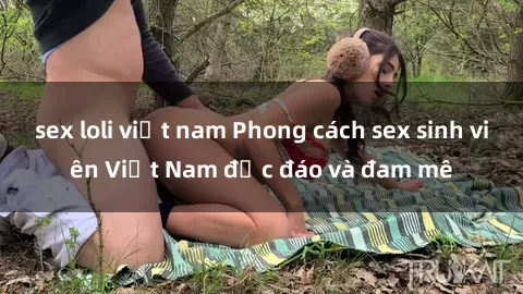 sex loli việt nam Phong cách sex sinh viên Việt Nam độc đáo và đam mê