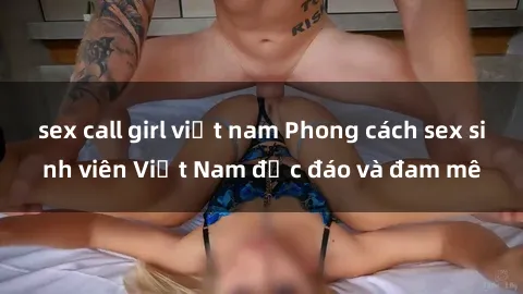 sex call girl việt nam Phong cách sex sinh viên Việt Nam độc đáo và đam mê